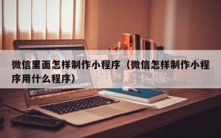 垦利微信里面怎样制作小程序（微信怎样制作小程序用什么程序）