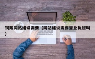 垦利铜陵网站建设需要（网站建设需要营业执照吗）