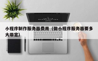 垦利小程序制作服务器费用（做小程序服务器要多大带宽）