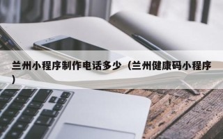 垦利兰州小程序制作电话多少（兰州健康码小程序）